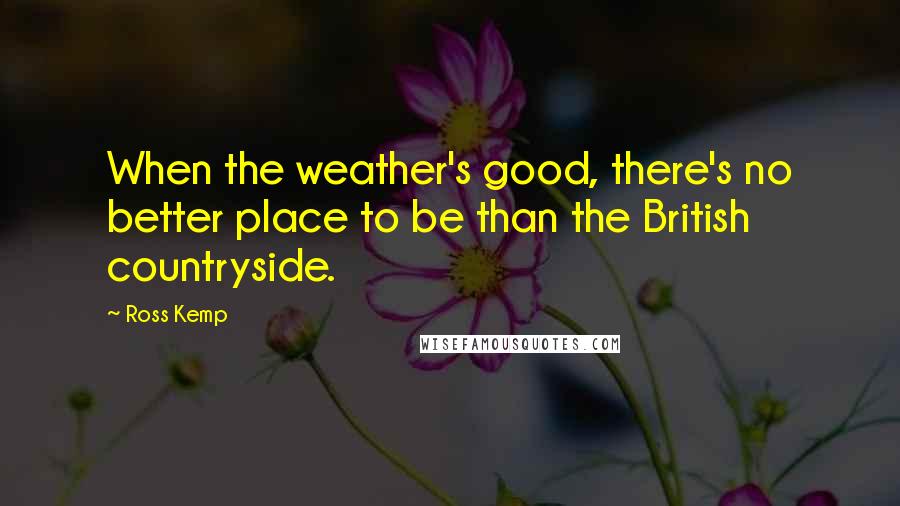 Ross Kemp Quotes: When the weather's good, there's no better place to be than the British countryside.