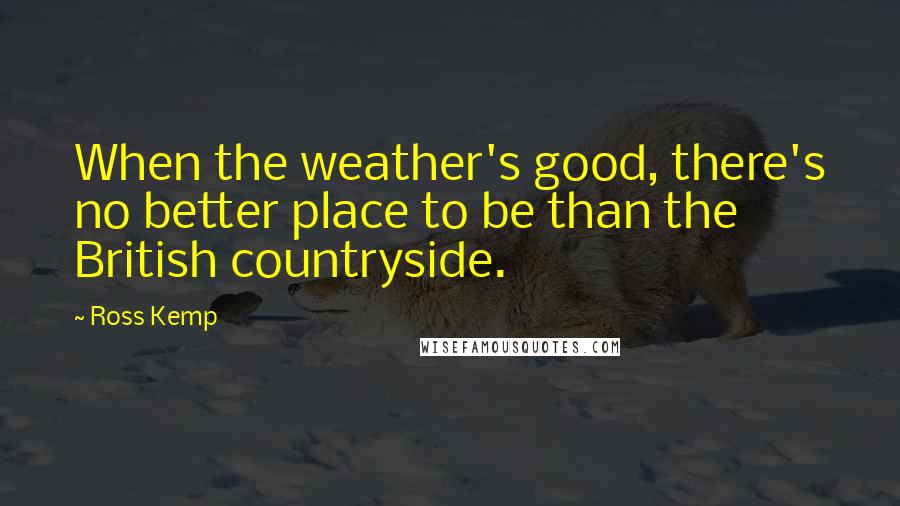 Ross Kemp Quotes: When the weather's good, there's no better place to be than the British countryside.