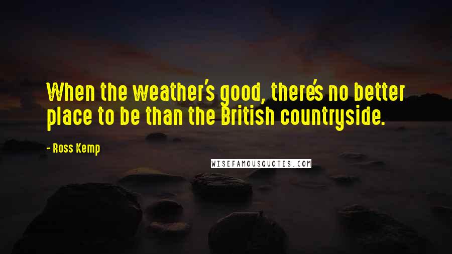 Ross Kemp Quotes: When the weather's good, there's no better place to be than the British countryside.