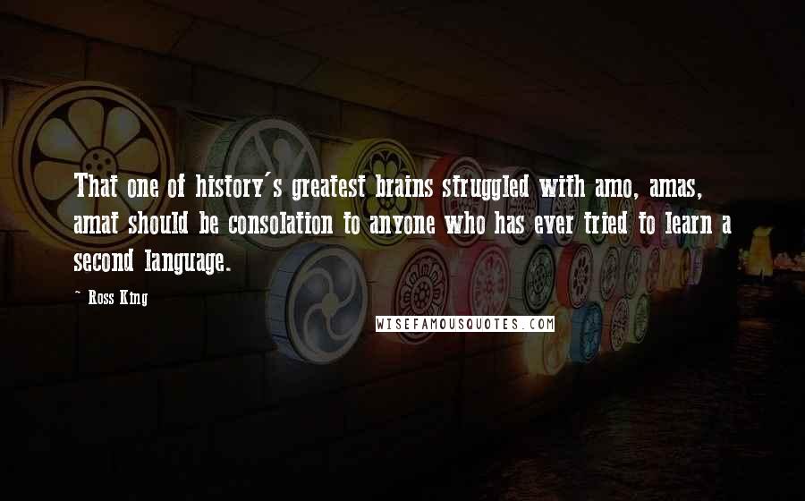 Ross King Quotes: That one of history's greatest brains struggled with amo, amas, amat should be consolation to anyone who has ever tried to learn a second language.