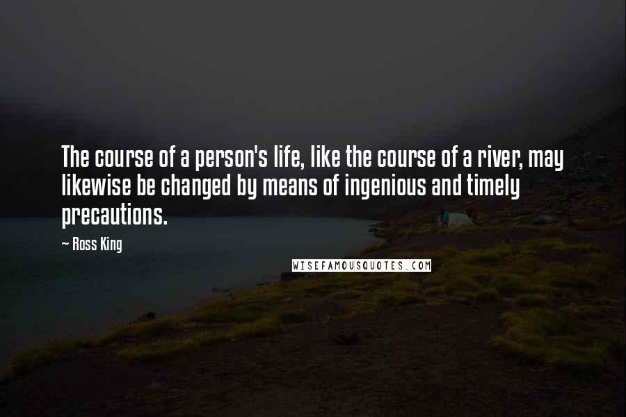 Ross King Quotes: The course of a person's life, like the course of a river, may likewise be changed by means of ingenious and timely precautions.