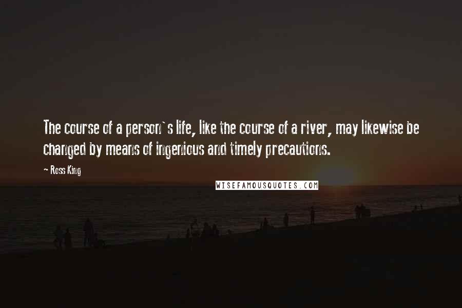 Ross King Quotes: The course of a person's life, like the course of a river, may likewise be changed by means of ingenious and timely precautions.