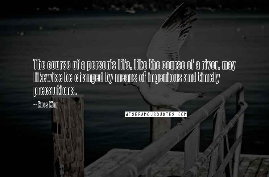 Ross King Quotes: The course of a person's life, like the course of a river, may likewise be changed by means of ingenious and timely precautions.