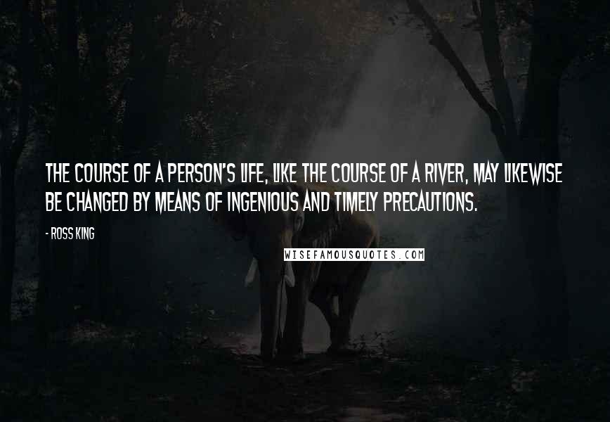 Ross King Quotes: The course of a person's life, like the course of a river, may likewise be changed by means of ingenious and timely precautions.