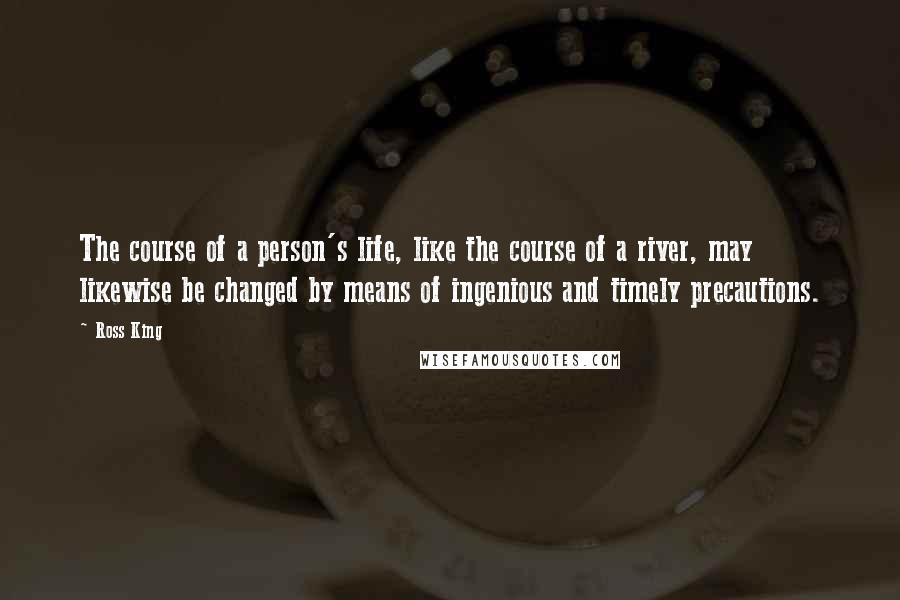 Ross King Quotes: The course of a person's life, like the course of a river, may likewise be changed by means of ingenious and timely precautions.