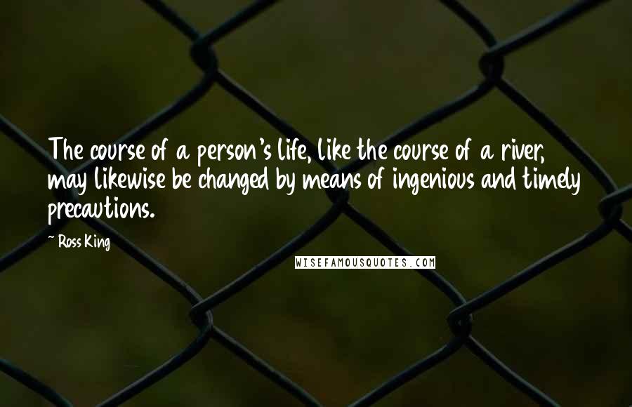 Ross King Quotes: The course of a person's life, like the course of a river, may likewise be changed by means of ingenious and timely precautions.