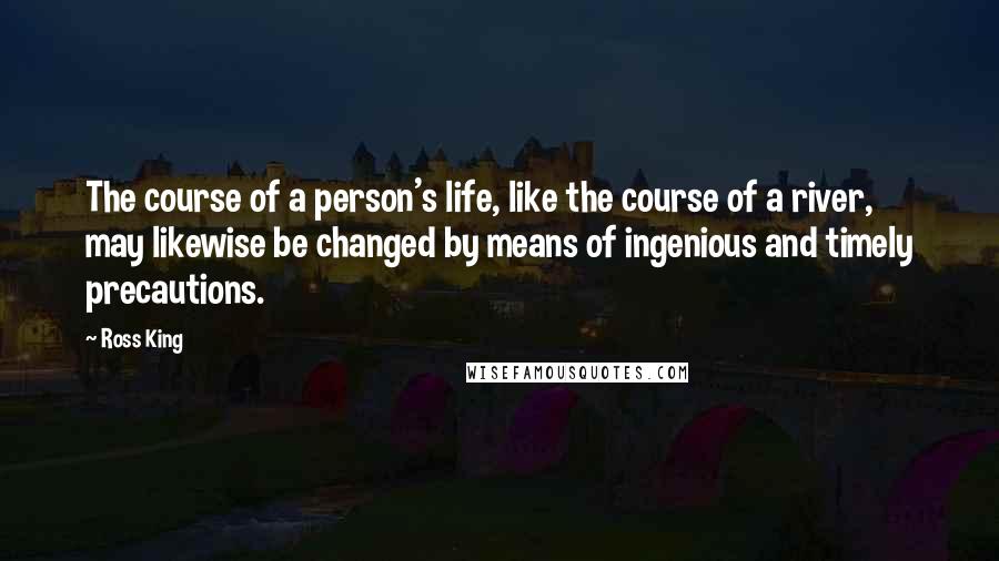 Ross King Quotes: The course of a person's life, like the course of a river, may likewise be changed by means of ingenious and timely precautions.