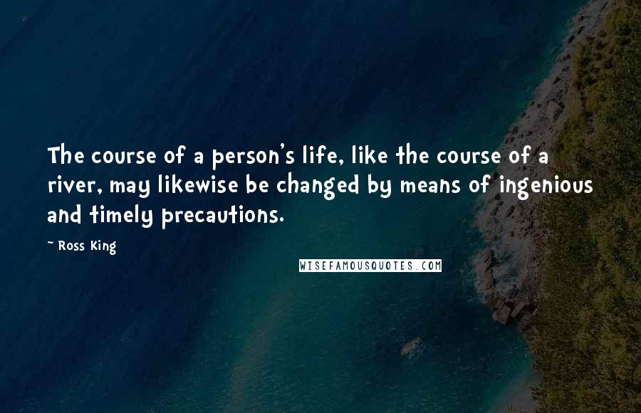 Ross King Quotes: The course of a person's life, like the course of a river, may likewise be changed by means of ingenious and timely precautions.