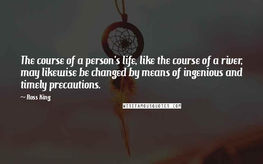 Ross King Quotes: The course of a person's life, like the course of a river, may likewise be changed by means of ingenious and timely precautions.