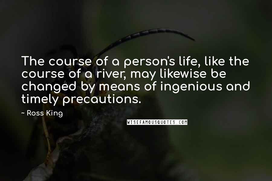 Ross King Quotes: The course of a person's life, like the course of a river, may likewise be changed by means of ingenious and timely precautions.