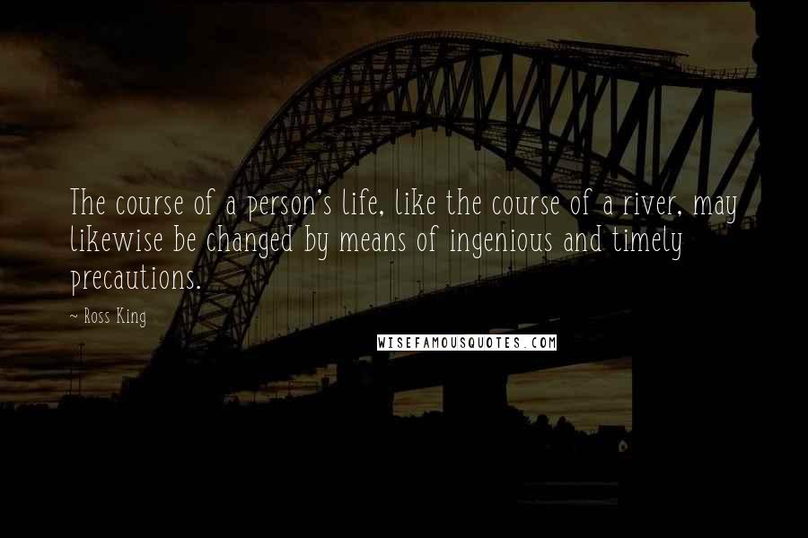 Ross King Quotes: The course of a person's life, like the course of a river, may likewise be changed by means of ingenious and timely precautions.
