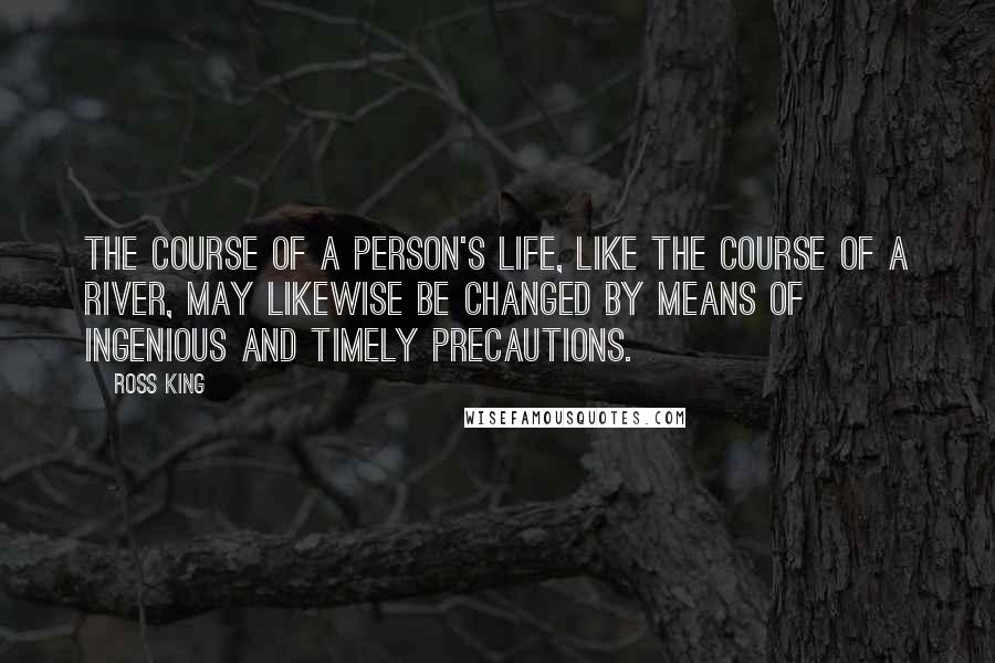 Ross King Quotes: The course of a person's life, like the course of a river, may likewise be changed by means of ingenious and timely precautions.