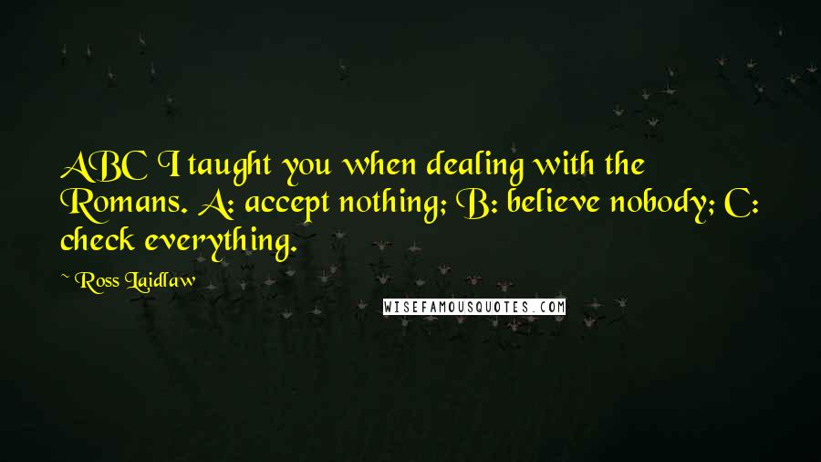 Ross Laidlaw Quotes: ABC I taught you when dealing with the Romans. A: accept nothing; B: believe nobody; C: check everything.