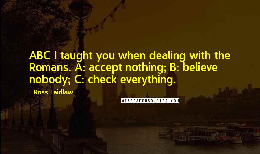 Ross Laidlaw Quotes: ABC I taught you when dealing with the Romans. A: accept nothing; B: believe nobody; C: check everything.