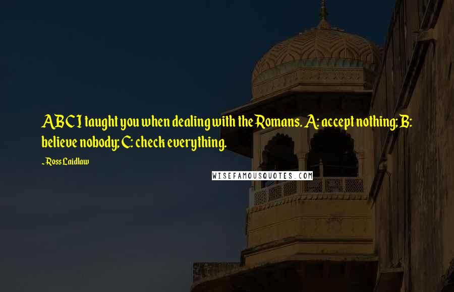 Ross Laidlaw Quotes: ABC I taught you when dealing with the Romans. A: accept nothing; B: believe nobody; C: check everything.