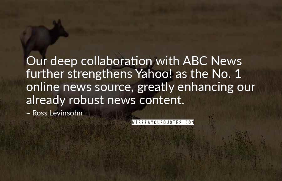 Ross Levinsohn Quotes: Our deep collaboration with ABC News further strengthens Yahoo! as the No. 1 online news source, greatly enhancing our already robust news content.