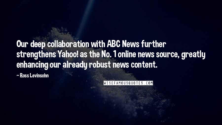 Ross Levinsohn Quotes: Our deep collaboration with ABC News further strengthens Yahoo! as the No. 1 online news source, greatly enhancing our already robust news content.