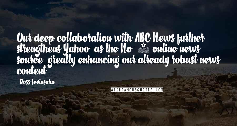 Ross Levinsohn Quotes: Our deep collaboration with ABC News further strengthens Yahoo! as the No. 1 online news source, greatly enhancing our already robust news content.