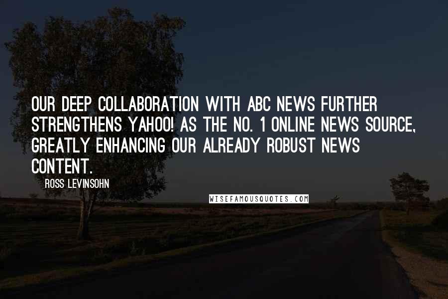Ross Levinsohn Quotes: Our deep collaboration with ABC News further strengthens Yahoo! as the No. 1 online news source, greatly enhancing our already robust news content.