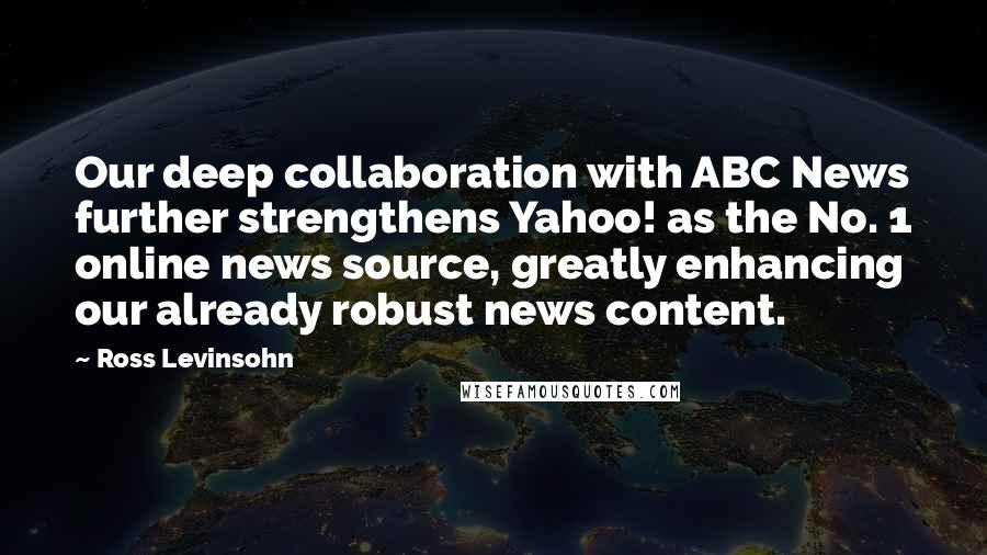 Ross Levinsohn Quotes: Our deep collaboration with ABC News further strengthens Yahoo! as the No. 1 online news source, greatly enhancing our already robust news content.