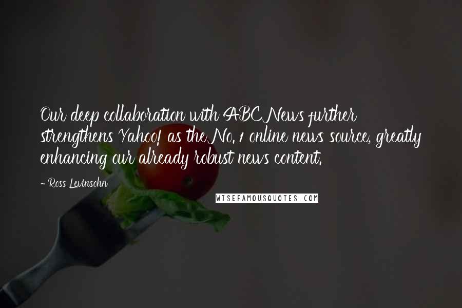 Ross Levinsohn Quotes: Our deep collaboration with ABC News further strengthens Yahoo! as the No. 1 online news source, greatly enhancing our already robust news content.