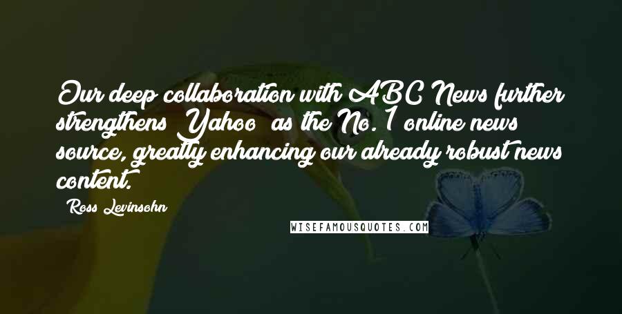 Ross Levinsohn Quotes: Our deep collaboration with ABC News further strengthens Yahoo! as the No. 1 online news source, greatly enhancing our already robust news content.