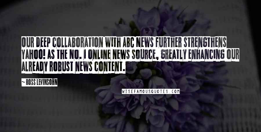 Ross Levinsohn Quotes: Our deep collaboration with ABC News further strengthens Yahoo! as the No. 1 online news source, greatly enhancing our already robust news content.