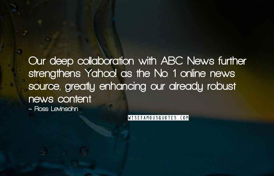 Ross Levinsohn Quotes: Our deep collaboration with ABC News further strengthens Yahoo! as the No. 1 online news source, greatly enhancing our already robust news content.