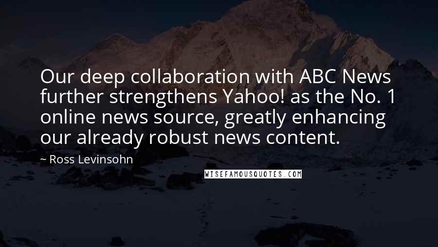 Ross Levinsohn Quotes: Our deep collaboration with ABC News further strengthens Yahoo! as the No. 1 online news source, greatly enhancing our already robust news content.