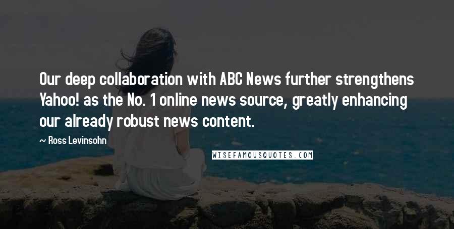 Ross Levinsohn Quotes: Our deep collaboration with ABC News further strengthens Yahoo! as the No. 1 online news source, greatly enhancing our already robust news content.