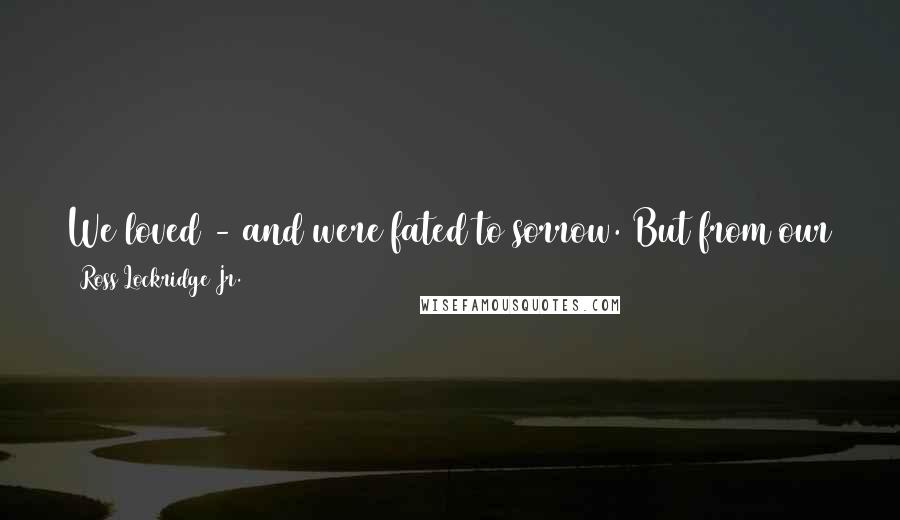 Ross Lockridge Jr. Quotes: We loved - and were fated to sorrow. But from our striving and from our sorrow we fashioned The Oldest Story in the World.