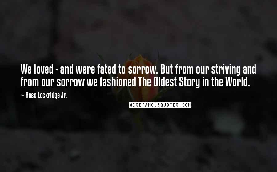 Ross Lockridge Jr. Quotes: We loved - and were fated to sorrow. But from our striving and from our sorrow we fashioned The Oldest Story in the World.