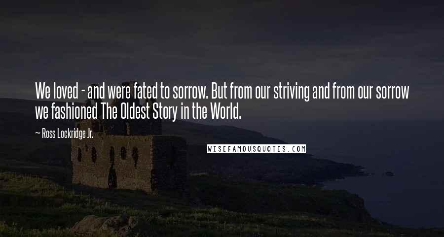 Ross Lockridge Jr. Quotes: We loved - and were fated to sorrow. But from our striving and from our sorrow we fashioned The Oldest Story in the World.