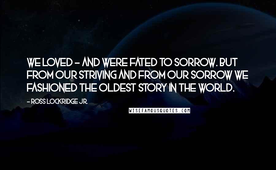 Ross Lockridge Jr. Quotes: We loved - and were fated to sorrow. But from our striving and from our sorrow we fashioned The Oldest Story in the World.
