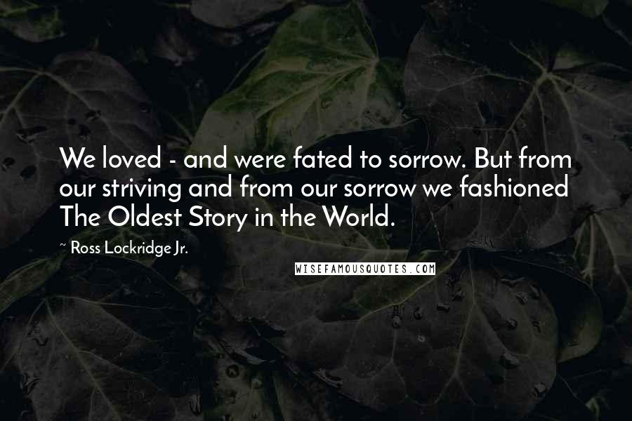 Ross Lockridge Jr. Quotes: We loved - and were fated to sorrow. But from our striving and from our sorrow we fashioned The Oldest Story in the World.