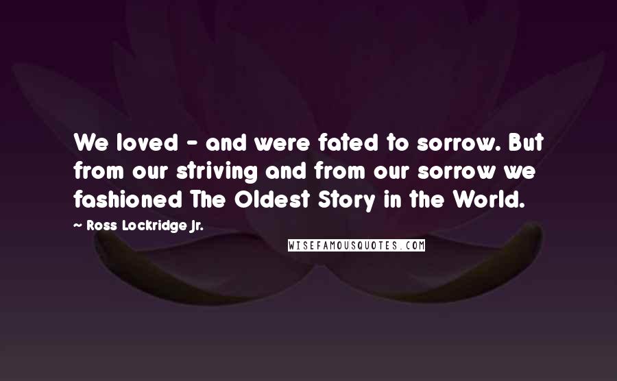 Ross Lockridge Jr. Quotes: We loved - and were fated to sorrow. But from our striving and from our sorrow we fashioned The Oldest Story in the World.