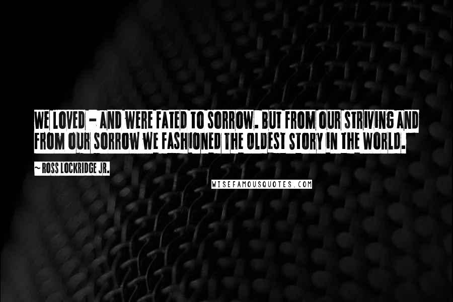 Ross Lockridge Jr. Quotes: We loved - and were fated to sorrow. But from our striving and from our sorrow we fashioned The Oldest Story in the World.