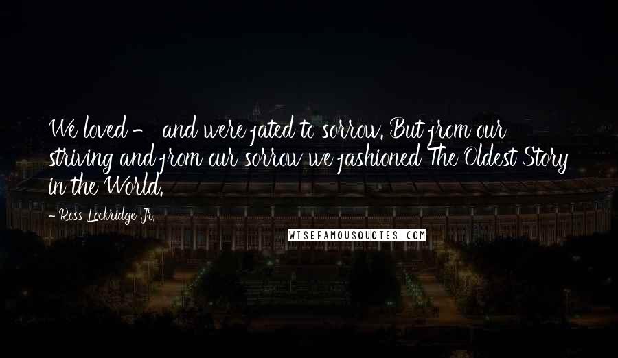 Ross Lockridge Jr. Quotes: We loved - and were fated to sorrow. But from our striving and from our sorrow we fashioned The Oldest Story in the World.