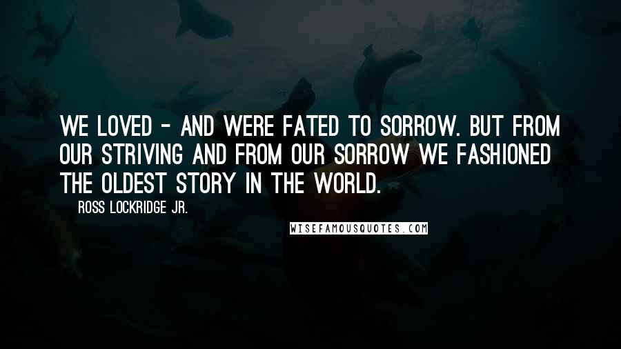 Ross Lockridge Jr. Quotes: We loved - and were fated to sorrow. But from our striving and from our sorrow we fashioned The Oldest Story in the World.