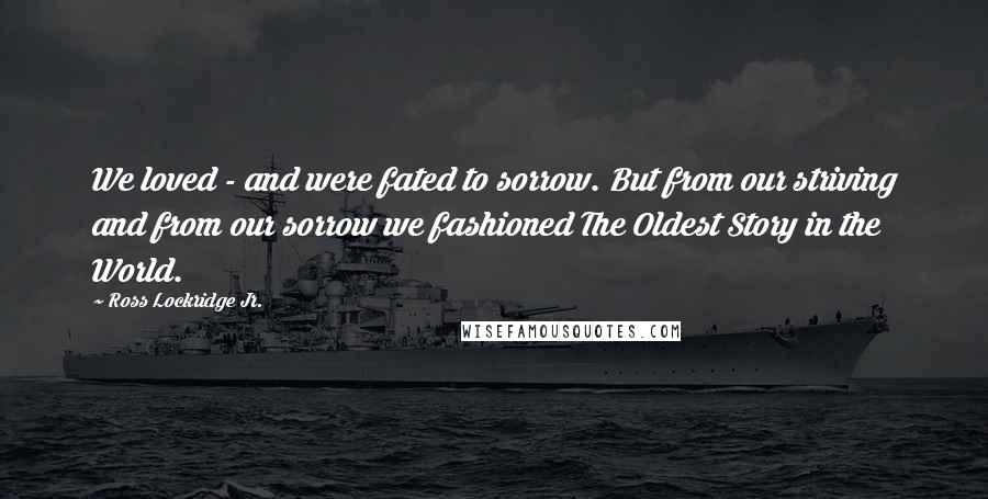 Ross Lockridge Jr. Quotes: We loved - and were fated to sorrow. But from our striving and from our sorrow we fashioned The Oldest Story in the World.