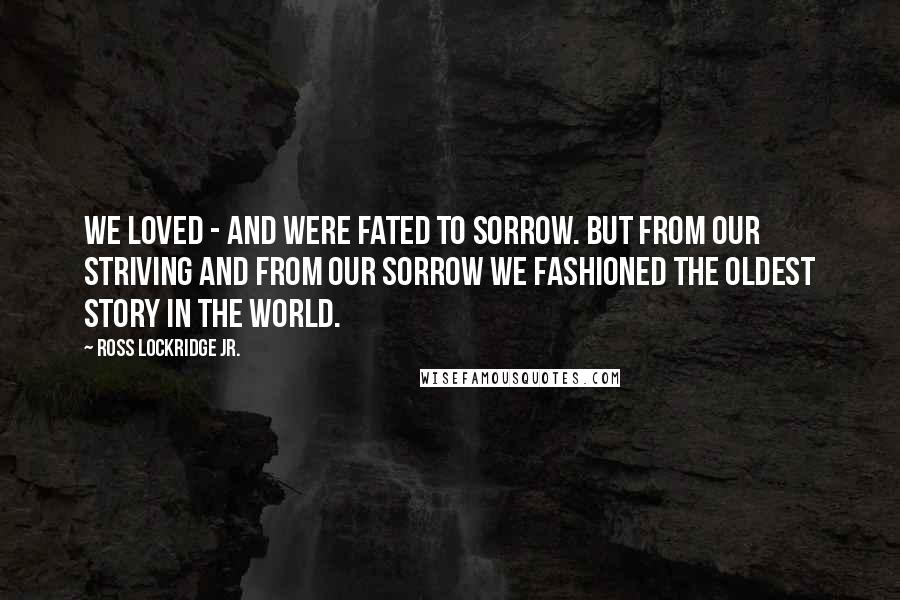 Ross Lockridge Jr. Quotes: We loved - and were fated to sorrow. But from our striving and from our sorrow we fashioned The Oldest Story in the World.