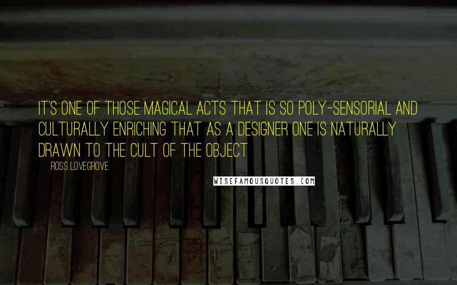 Ross Lovegrove Quotes: It's one of those magical acts that is so poly-sensorial and culturally enriching that as a designer one is naturally drawn to the cult of the object