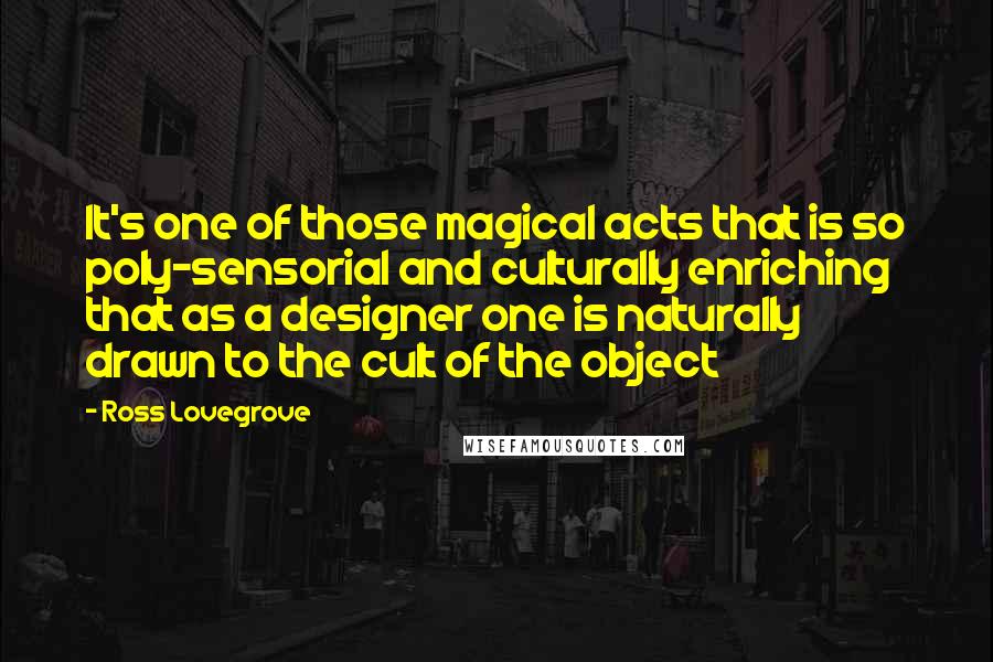 Ross Lovegrove Quotes: It's one of those magical acts that is so poly-sensorial and culturally enriching that as a designer one is naturally drawn to the cult of the object