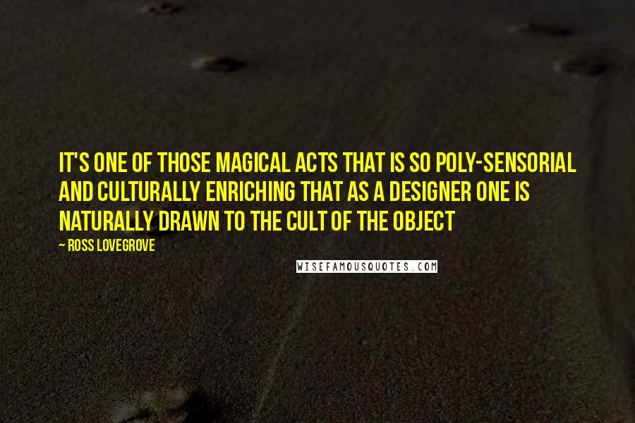 Ross Lovegrove Quotes: It's one of those magical acts that is so poly-sensorial and culturally enriching that as a designer one is naturally drawn to the cult of the object