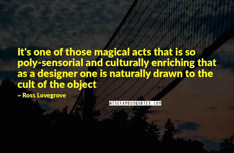 Ross Lovegrove Quotes: It's one of those magical acts that is so poly-sensorial and culturally enriching that as a designer one is naturally drawn to the cult of the object