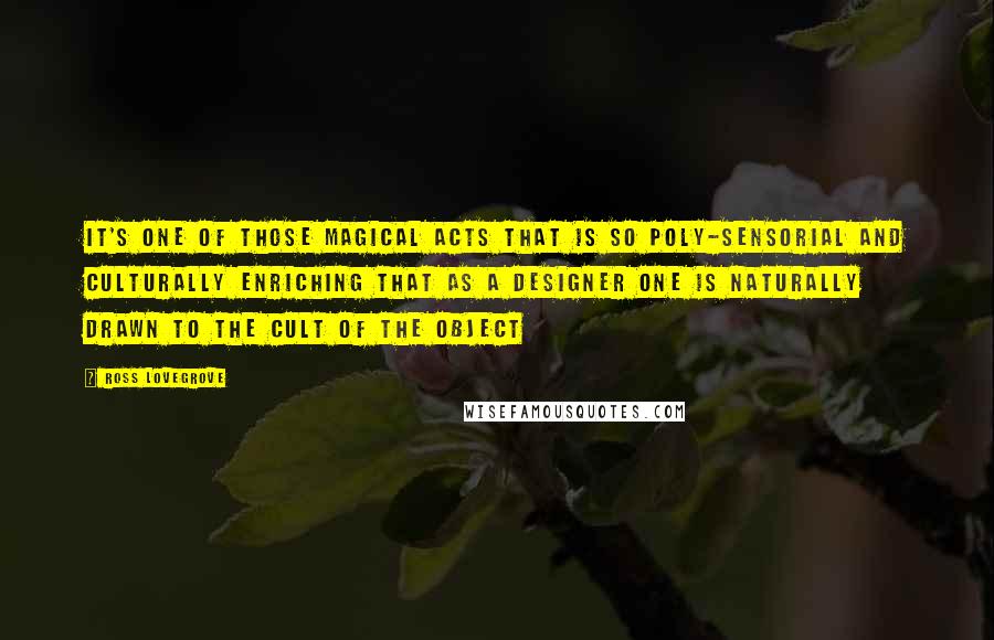 Ross Lovegrove Quotes: It's one of those magical acts that is so poly-sensorial and culturally enriching that as a designer one is naturally drawn to the cult of the object