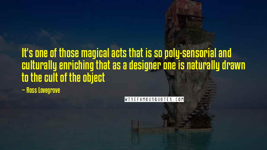 Ross Lovegrove Quotes: It's one of those magical acts that is so poly-sensorial and culturally enriching that as a designer one is naturally drawn to the cult of the object