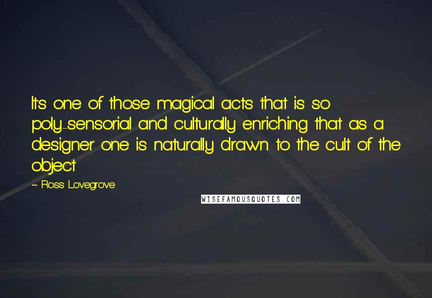 Ross Lovegrove Quotes: It's one of those magical acts that is so poly-sensorial and culturally enriching that as a designer one is naturally drawn to the cult of the object