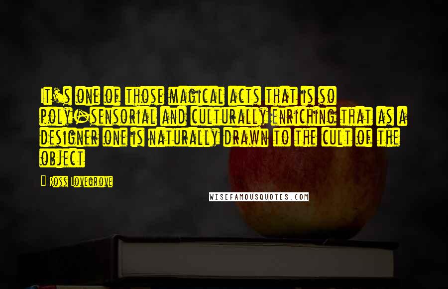 Ross Lovegrove Quotes: It's one of those magical acts that is so poly-sensorial and culturally enriching that as a designer one is naturally drawn to the cult of the object