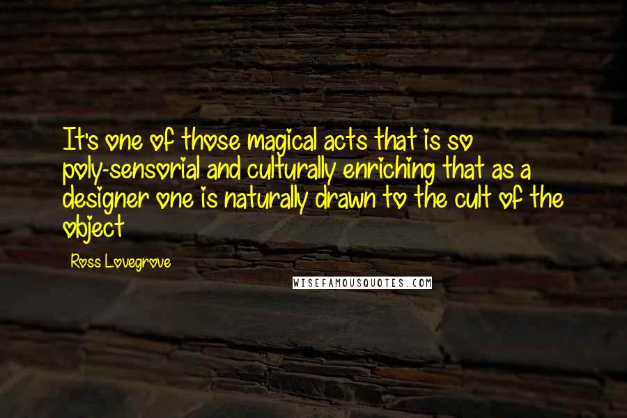 Ross Lovegrove Quotes: It's one of those magical acts that is so poly-sensorial and culturally enriching that as a designer one is naturally drawn to the cult of the object